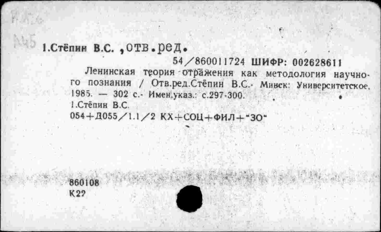 ﻿1.Стёпин в.с. эотв.ред.
54/860011724 ШИФР: 002628611
Ленинская теория отражения как методология научно-
10 познания / Отв.ред.Стёпин В.С.- Минск: Университетское. 1985. — 302 с.- Имен.указ.: с.297-300.	.	•
1.Стёпин В.С.
054 + Д055/1.1 /2 КХ + СОЦ + ФИЛЧ-“ЗО“